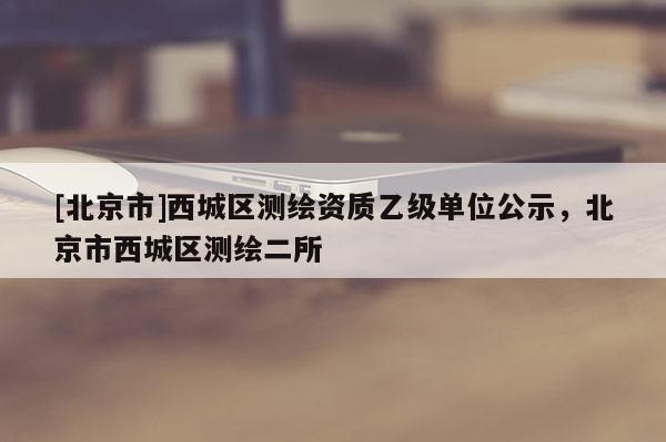 [北京市]西城區測繪資質乙級單位公示，北京市西城區測繪二所