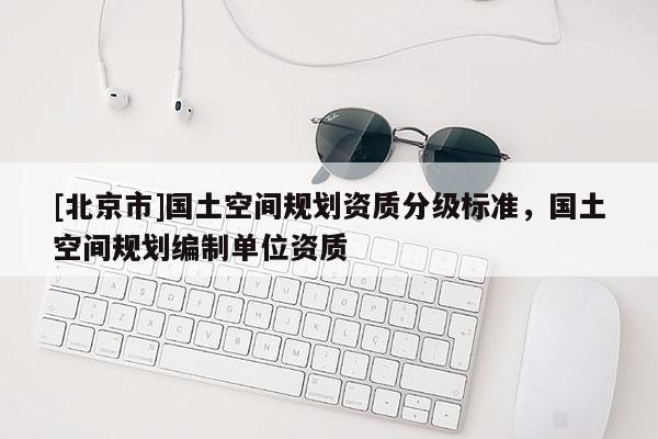[北京市]國土空間規劃資質分級標準，國土空間規劃編制單位資質