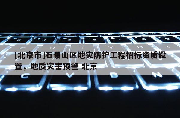 [北京市]石景山區地災防護工程招標資質設置，地質災害預警 北京