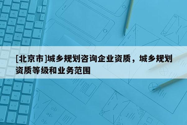 [北京市]城鄉規劃咨詢企業資質，城鄉規劃資質等級和業務范圍
