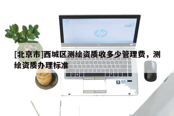 [北京市]西城區測繪資質收多少管理費，測繪資質辦理標準