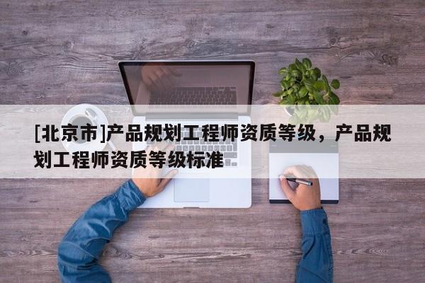 [北京市]產(chǎn)品規(guī)劃工程師資質(zhì)等級，產(chǎn)品規(guī)劃工程師資質(zhì)等級標(biāo)準(zhǔn)