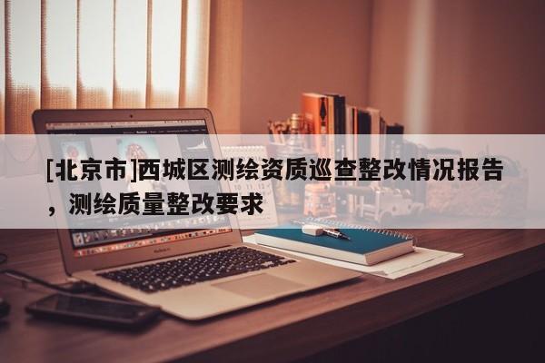 [北京市]西城區測繪資質巡查整改情況報告，測繪質量整改要求