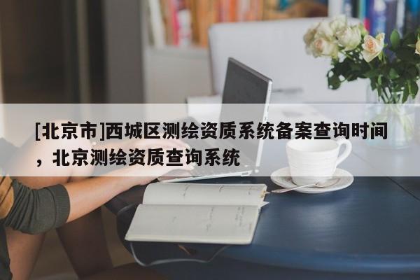 [北京市]西城區測繪資質系統備案查詢時間，北京測繪資質查詢系統