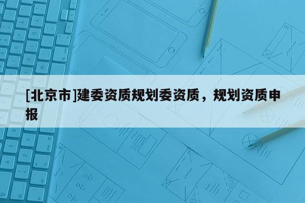 [北京市]建委資質規劃委資質，規劃資質申報