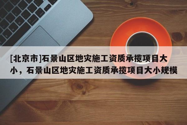 [北京市]石景山區地災施工資質承攬項目大小，石景山區地災施工資質承攬項目大小規模