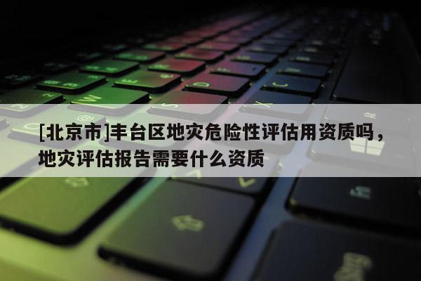 [北京市]豐臺(tái)區(qū)地災(zāi)危險(xiǎn)性評(píng)估用資質(zhì)嗎，地災(zāi)評(píng)估報(bào)告需要什么資質(zhì)