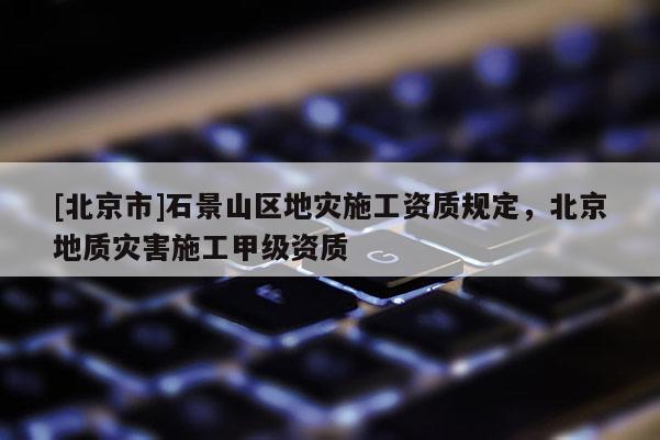 [北京市]石景山區地災施工資質規定，北京地質災害施工甲級資質