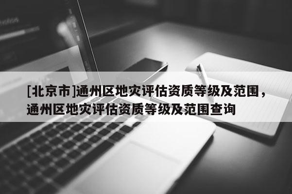 [北京市]通州區地災評估資質等級及范圍，通州區地災評估資質等級及范圍查詢