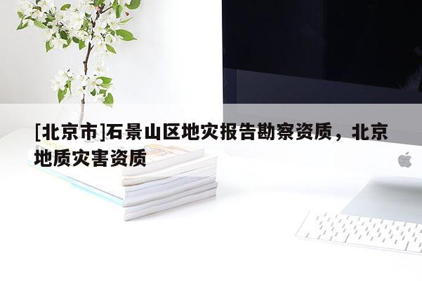 [北京市]石景山區(qū)地災(zāi)報告勘察資質(zhì)，北京地質(zhì)災(zāi)害資質(zhì)