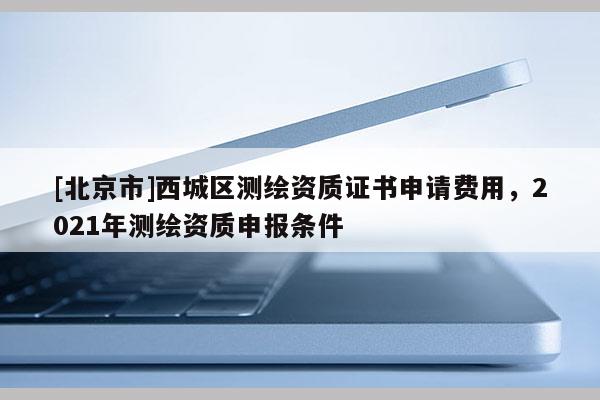 [北京市]西城區(qū)測(cè)繪資質(zhì)證書申請(qǐng)費(fèi)用，2021年測(cè)繪資質(zhì)申報(bào)條件