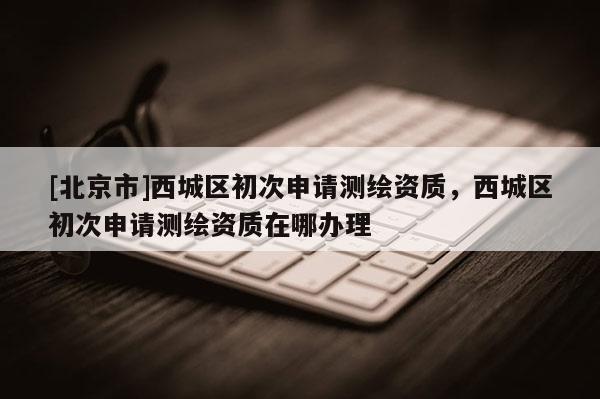 [北京市]西城區初次申請測繪資質，西城區初次申請測繪資質在哪辦理