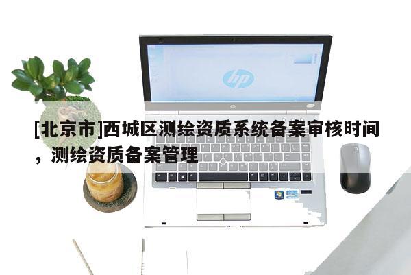 [北京市]西城區測繪資質系統備案審核時間，測繪資質備案管理