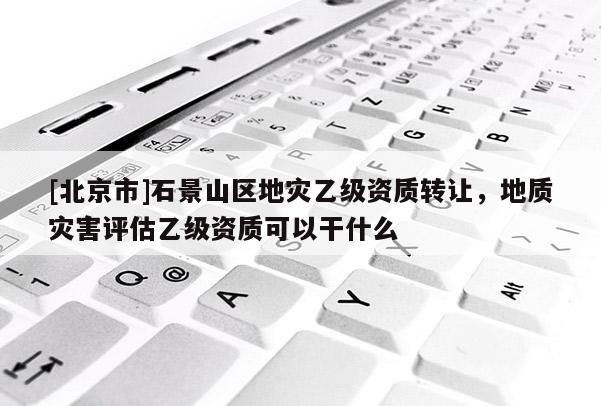 [北京市]石景山區地災乙級資質轉讓，地質災害評估乙級資質可以干什么
