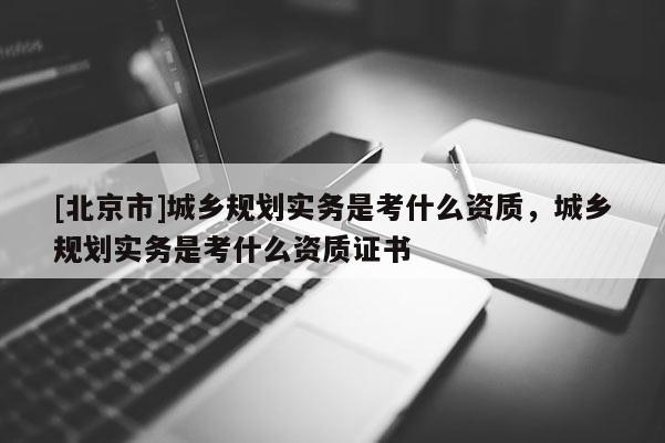 [北京市]城鄉(xiāng)規(guī)劃實務(wù)是考什么資質(zhì)，城鄉(xiāng)規(guī)劃實務(wù)是考什么資質(zhì)證書