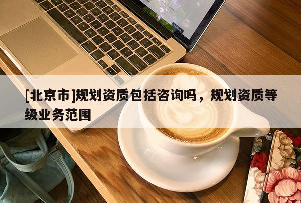 [北京市]規(guī)劃資質(zhì)包括咨詢嗎，規(guī)劃資質(zhì)等級業(yè)務(wù)范圍