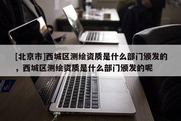 [北京市]西城區測繪資質是什么部門頒發的，西城區測繪資質是什么部門頒發的呢