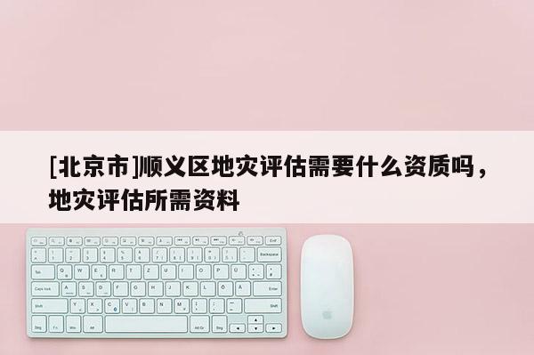 [北京市]順義區地災評估需要什么資質嗎，地災評估所需資料