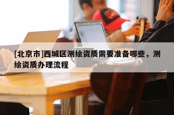 [北京市]西城區測繪資質需要準備哪些，測繪資質辦理流程