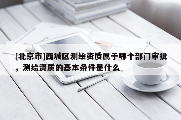 [北京市]西城區測繪資質屬于哪個部門審批，測繪資質的基本條件是什么