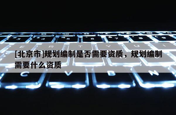 [北京市]規(guī)劃編制是否需要資質(zhì)，規(guī)劃編制需要什么資質(zhì)