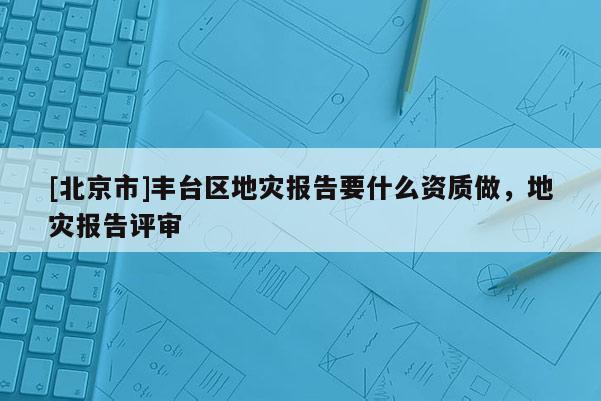 [北京市]豐臺區(qū)地災(zāi)報告要什么資質(zhì)做，地災(zāi)報告評審