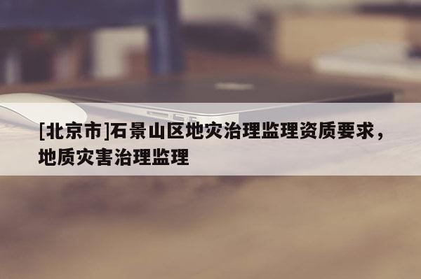 [北京市]石景山區(qū)地災(zāi)治理監(jiān)理資質(zhì)要求，地質(zhì)災(zāi)害治理監(jiān)理