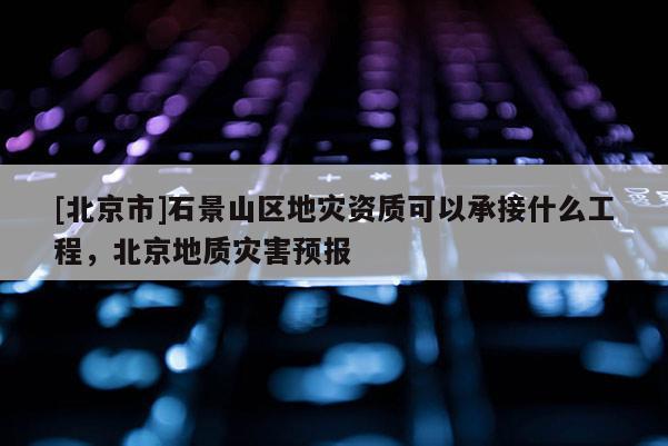 [北京市]石景山區地災資質可以承接什么工程，北京地質災害預報