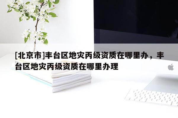 [北京市]豐臺區地災丙級資質在哪里辦，豐臺區地災丙級資質在哪里辦理