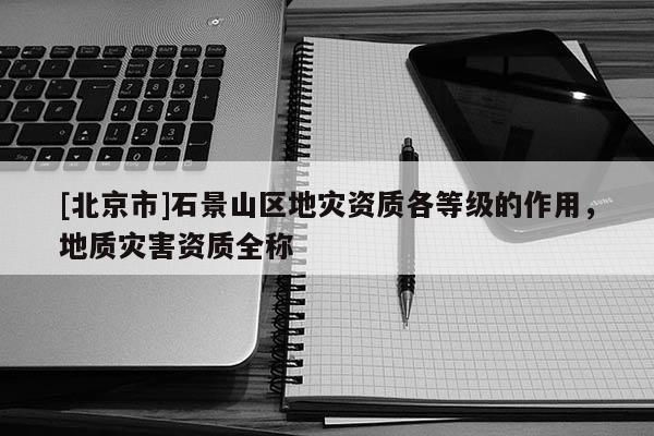 [北京市]石景山區地災資質各等級的作用，地質災害資質全稱