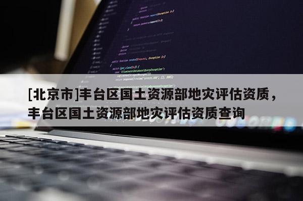 [北京市]豐臺區國土資源部地災評估資質，豐臺區國土資源部地災評估資質查詢