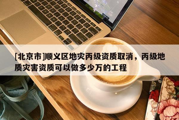 [北京市]順義區地災丙級資質取消，丙級地質災害資質可以做多少萬的工程