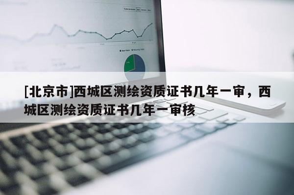 [北京市]西城區(qū)測繪資質(zhì)證書幾年一審，西城區(qū)測繪資質(zhì)證書幾年一審核