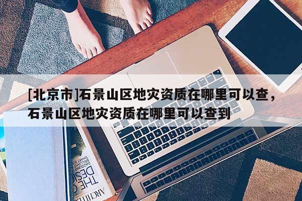 [北京市]石景山區地災資質在哪里可以查，石景山區地災資質在哪里可以查到