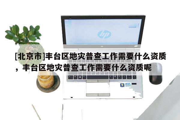 [北京市]豐臺區地災普查工作需要什么資質，豐臺區地災普查工作需要什么資質呢