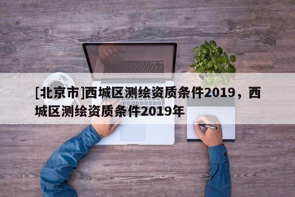 [北京市]西城區(qū)測繪資質(zhì)條件2019，西城區(qū)測繪資質(zhì)條件2019年