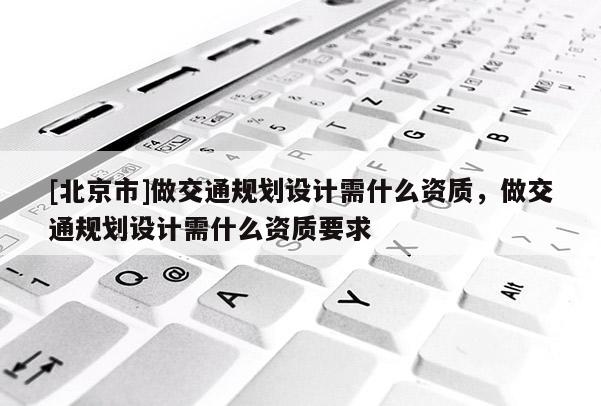 [北京市]做交通規劃設計需什么資質，做交通規劃設計需什么資質要求