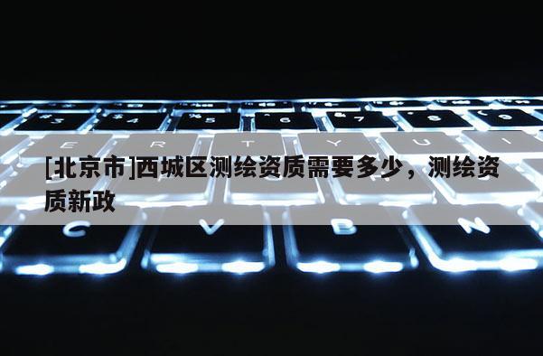 [北京市]西城區測繪資質需要多少，測繪資質新政