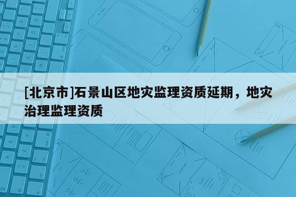 [北京市]石景山區地災監理資質延期，地災治理監理資質