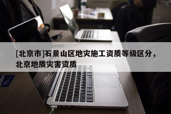 [北京市]石景山區地災施工資質等級區分，北京地質災害資質