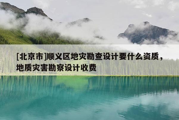 [北京市]順義區地災勘查設計要什么資質，地質災害勘察設計收費