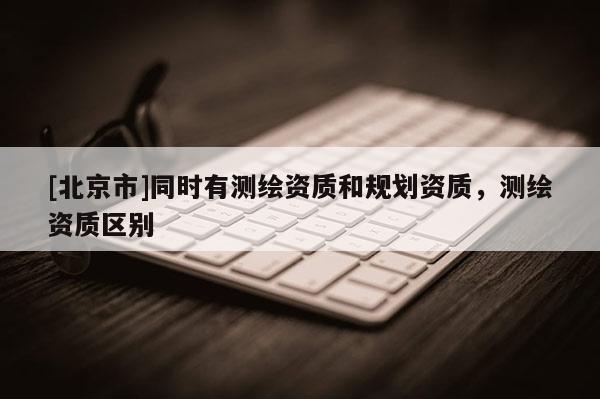 [北京市]同時(shí)有測(cè)繪資質(zhì)和規(guī)劃資質(zhì)，測(cè)繪資質(zhì)區(qū)別