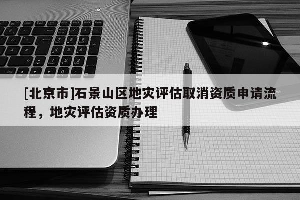 [北京市]石景山區(qū)地災評估取消資質(zhì)申請流程，地災評估資質(zhì)辦理