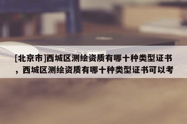 [北京市]西城區測繪資質有哪十種類型證書，西城區測繪資質有哪十種類型證書可以考