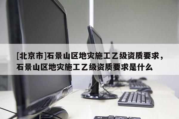 [北京市]石景山區地災施工乙級資質要求，石景山區地災施工乙級資質要求是什么