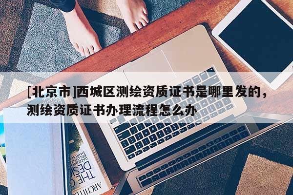 [北京市]西城區測繪資質證書是哪里發的，測繪資質證書辦理流程怎么辦
