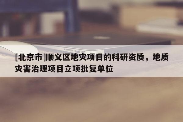 [北京市]順義區地災項目的科研資質，地質災害治理項目立項批復單位