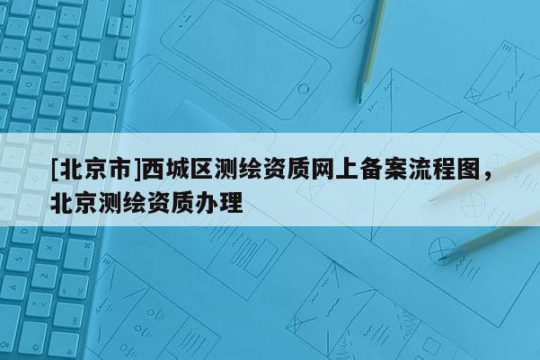 [北京市]西城區測繪資質網上備案流程圖，北京測繪資質辦理