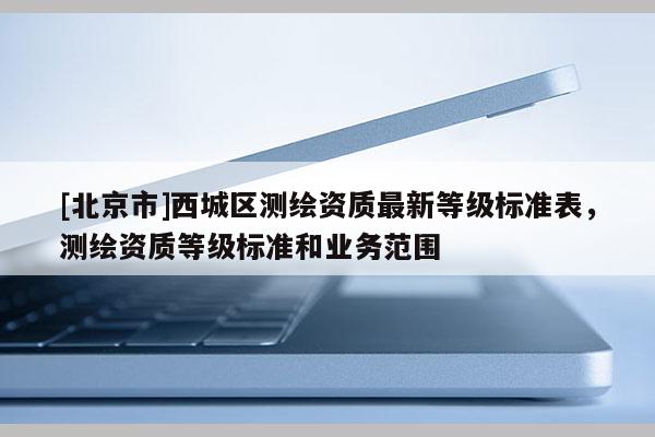 [北京市]西城區測繪資質最新等級標準表，測繪資質等級標準和業務范圍