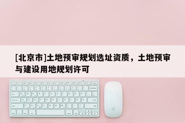 [北京市]土地預(yù)審規(guī)劃選址資質(zhì)，土地預(yù)審與建設(shè)用地規(guī)劃許可
